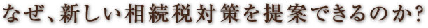 なぜ、新しい相続税対策を提案できるのか？