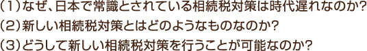 （1）なぜ、日本で常識とされている相続税対策は時代遅れなのか？ （2）新しい相続税対策とはどのようなものなのか？ （3）どうして新しい相続税対策を行うことが可能なのか？