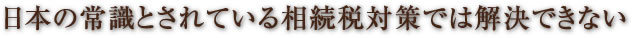 日本の常識とされている相続税対策では解決できない