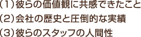 （1）彼らの価値観に共感できたこと （2）会社の歴史と圧倒的な実績 （3）彼らのスタッフの人間性