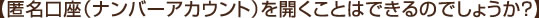 【匿名口座（ナンバーアカウント）を開くことはできるのでしょうか？】