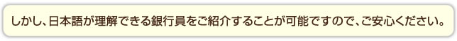 しかし、日本語が理解できる銀行員をご紹介することが可能ですので、ご安心ください。