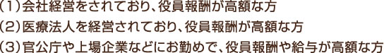 （1）会社経営をされており、役員報酬が高額な方 （2）医療法人を経営されており、役員報酬が高額な方 （3）官公庁や上場企業などにお勤めで、役員報酬や給与が高額な方