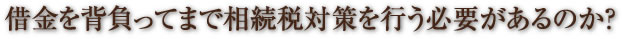 借金を背負ってまで相続税対策を行う必要があるのか？