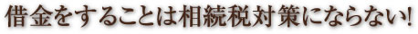 借金をすることは相続税対策にならない！