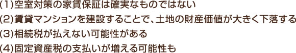 (1)空室対策の家賃保証は確実なものではない (2)賃貸マンションを建設することで、土地の財産価値が大きく下落する (3)相続税が払えない可能性がある (4)固定資産税の支払いが増える可能性も