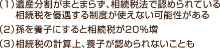 （１）遺産分割がまとまらず、相続税法で認められている相続税を優遇する制度が使えない可能性がある （２）孫を養子にすると相続税が20％増 （３）相続税の計算上、養子が認められないことも