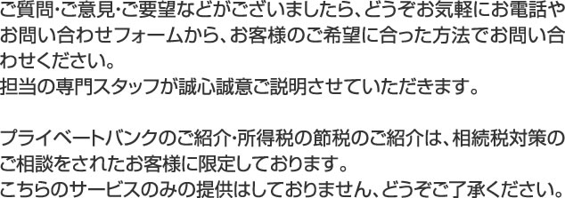 ご質問・ご意見・ご要望などがございましたら、どうぞお気軽にお電話やお問い合わせフォームから、お客様のご希望に合った方法でお問い合わせください。 担当の専門スタッフが誠心誠意ご説明させていただきます。