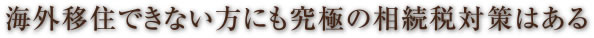 海外移住できない方にも究極の相続税対策はある