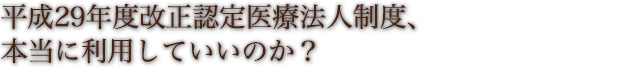 平成29年度改正認定医療法人制度、本当に利用していいのか？