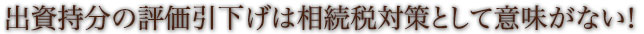 出資持分の評価引下げは相続税対策として意味がない！