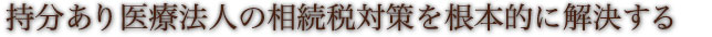 持分あり医療法人の相続税対策を根本的に解決する